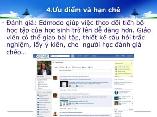 4.Ưu điểm và hạn chế 
- Đánh giá: Edmodo giúp việc theo dõi tiến bộ 
học tập của học sinh trở lên dễ dàng hơn. Giáo 
viên có thể giao bài tập, thiết kế câu hỏi trắc 
nghiệm, lấy ý kiến, cho người học đánh giá 
chéo… 
 