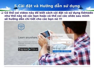 5.Cài đặt và Hướng dẫn sử dụng 
 Có thể coi video này để biết cách cài đặt và sử dụng Edmodo 
như thế nào nè các bạn hoặc có thể coi các slide sau mình 
sẽ hướng dẫn chi tiết cho các bạn nè !!! 
 