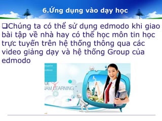 6.Ứng dụng vào dạy học 
Chúng ta có thể sử dụng edmodo khi giao 
bài tập về nhà hay có thể học môn tin học 
trực tuyến trên hệ thống thông qua các 
video giảng dạy và hệ thống Group của 
edmodo 
 