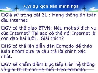 7.Ví dụ kịch bản minh họa 
Giả sử trong bài 21 : Mạng thông tin toàn 
cầu internet 
GV có thể giao BTVN: Nêu một số dịch vụ 
của Internet? Tại sao có thể nói Internet là 
con dao hai lưỡi …Giải thích? 
HS có thể lên diễn đàn Edmodo để thảo 
luận nhóm đưa ra câu trả lời chính xác 
nhất. 
GV sẽ chấm điểm trực tiếp trên hệ thống 
và giải thích cho HS hiểu trên edmodo. 
 