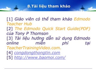 8.Tài liệu tham khảo 
[1] Giáo viên có thể tham khảo Edmodo 
Teacher Hub 
[2] The Edmodo Quick Start Guide(PDF) 
của Tony P Thomson 
[3] Tài liệu hướng dẫn sử dụng Edmodo 
online miễn phí tại 
TeacherTrainingVideo.com. 
[4] congdongthongtin.com 
[5] http://www.baomoi.com/ 
 