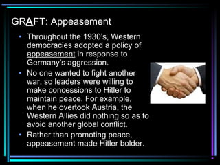 GRAFT: Appeasement 
• Throughout the 1930’s, Western 
democracies adopted a policy of 
appeasement in response to 
Germany’s aggression. 
• No one wanted to fight another 
war, so leaders were willing to 
make concessions to Hitler to 
maintain peace. For example, 
when he overtook Austria, the 
Western Allies did nothing so as to 
avoid another global conflict. 
• Rather than promoting peace, 
appeasement made Hitler bolder. 
 