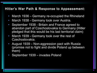 Hitler’s War Path & Response to Appeasement: 
• March 1936 – Germany re-occupied the Rhineland 
• March 1938 - Germany took over Austria. 
• September 1938 - Britain and France agreed to 
abandon part of Czechoslovakia to Germany (Hitler 
pledged that this would be his last territorial claim) 
• March 1939 - Germany took over the rest of 
Czechoslovakia. 
• August 1939 – Non-aggression pact with Russia 
(promise not to fight and divide Poland up between 
them) 
• September 1939 – invades Poland 
 