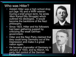 Who was Hitler? 
• Adolph Hitler was a high school drop 
out (age 16) and a WWI veteran. 
During a brief prison term, he wrote 
Mein Kampf (My Struggle) which 
outlined his ideologies. It would 
become the backbone of the Nazi 
philosophy. 
• Since 1923, Hitler and his followers 
had been gathering support by 
criticizing the weak German 
government. 
• Hitler and the Nazi Party claimed that 
they could bring Germany out of the 
Depression and make it a great 
nation again. 
• He became chancellor of Germany in 
January of 1933, and by March, his 
party had control of the German 
Parliament. 
 