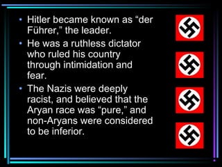• Hitler became known as “der 
Führer,” the leader. 
• He was a ruthless dictator 
who ruled his country 
through intimidation and 
fear. 
• The Nazis were deeply 
racist, and believed that the 
Aryan race was “pure,” and 
non-Aryans were considered 
to be inferior. 
 