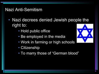Nazi Anti-Semitism 
• Nazi decrees denied Jewish people the 
right to: 
• Hold public office 
• Be employed in the media 
• Work in farming or high schools 
• Citizenship 
• To marry those of “German blood” 
 