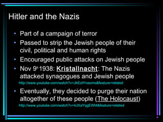Hitler and the Nazis 
• Part of a campaign of terror 
• Passed to strip the Jewish people of their 
civil, political and human rights 
• Encouraged public attacks on Jewish people 
• Nov 9th 1938: Kristallnacht: The Nazis 
attacked synagogues and Jewish people 
http://www.youtube.com/watch?v=JkEotYnaomo&feature=related 
• Eventually, they decided to purge their nation 
altogether of these people (The Holocaust) 
http://www.youtube.com/watch?v=4JXaYqgEWt4&feature=related 
 