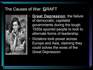 The Causes of War: GRAFT 
• Great Depression: the failure 
of democratic, capitalist 
governments during the tough 
1930s spurred people to look to 
alternate forms of leadership. 
• Dictators took power across 
Europe and Asia, claiming they 
could solves the woes of the 
Great Depression 
 