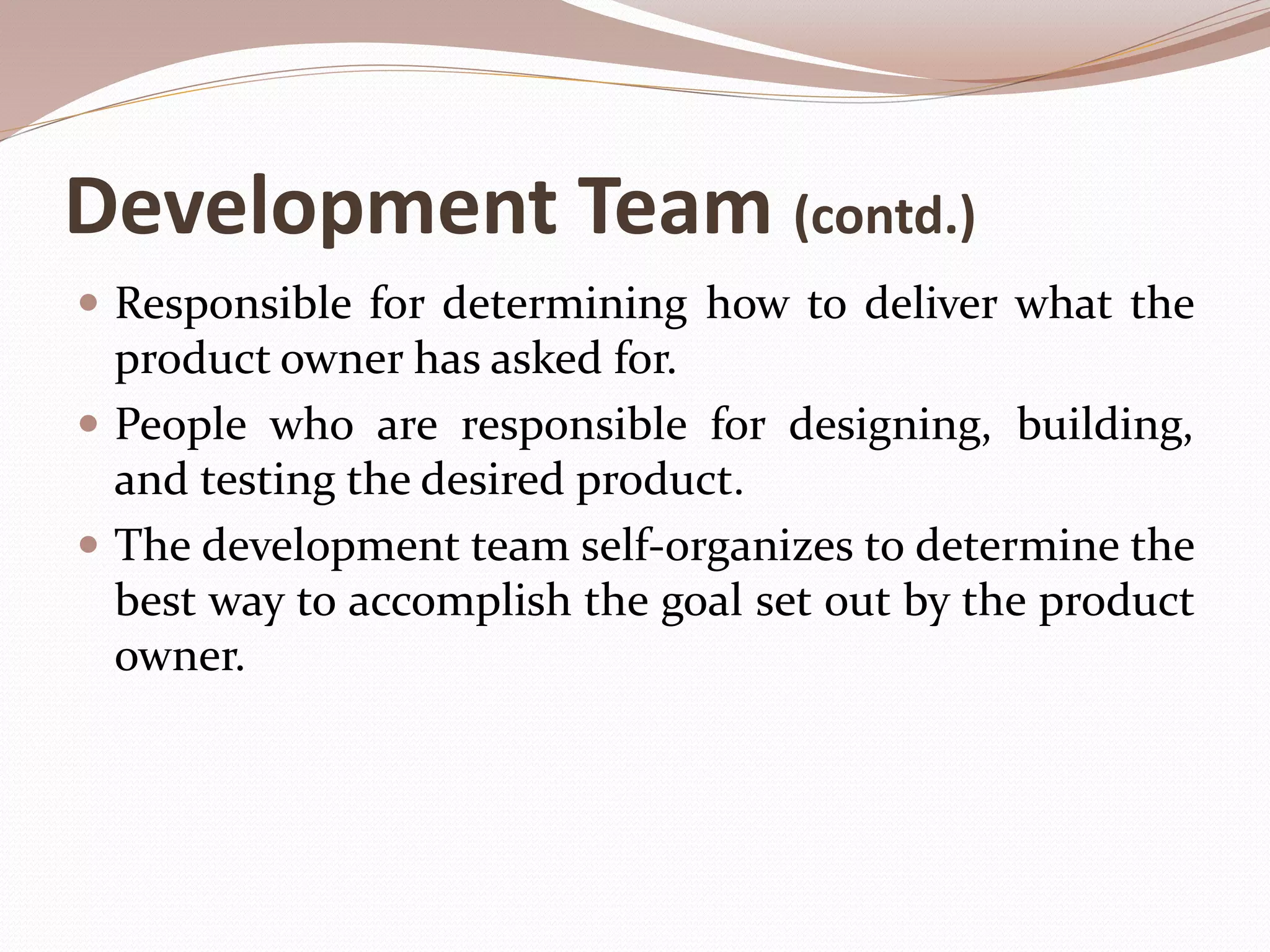 Development Team (contd.)
 Responsible for determining how to deliver what the
product owner has asked for.
 People who are responsible for designing, building,
and testing the desired product.
 The development team self-organizes to determine the
best way to accomplish the goal set out by the product
owner.
 