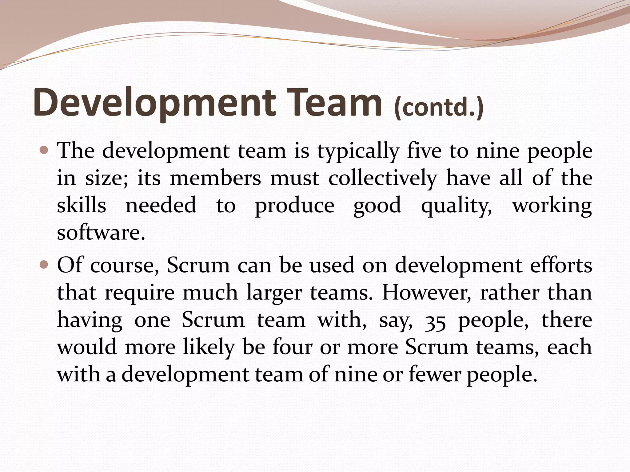 Development Team (contd.)
 The development team is typically five to nine people
in size; its members must collectively have all of the
skills needed to produce good quality, working
software.
 Of course, Scrum can be used on development efforts
that require much larger teams. However, rather than
having one Scrum team with, say, 35 people, there
would more likely be four or more Scrum teams, each
with a development team of nine or fewer people.
 
