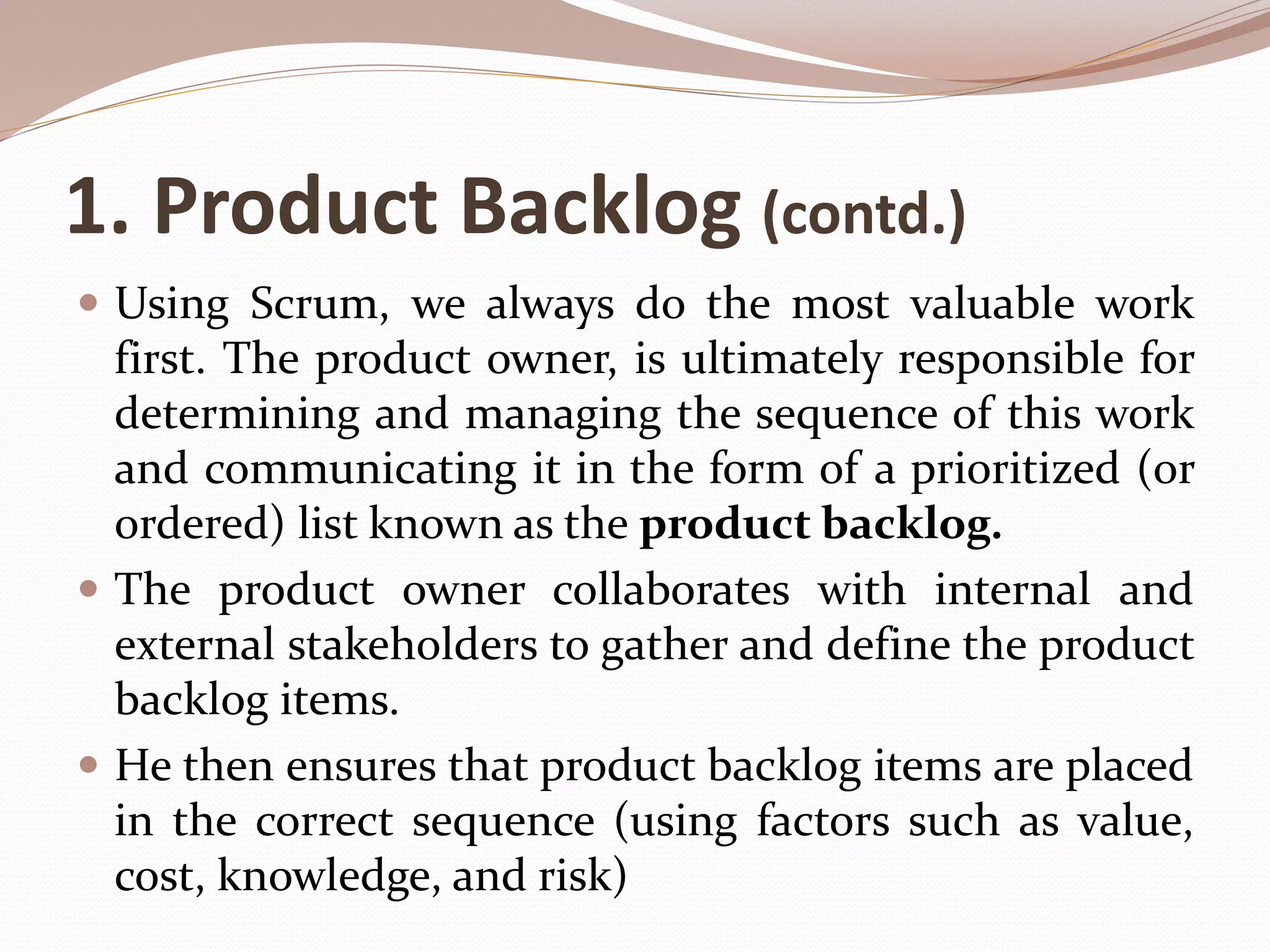 1. Product Backlog (contd.)
 Using Scrum, we always do the most valuable work
first. The product owner, is ultimately responsible for
determining and managing the sequence of this work
and communicating it in the form of a prioritized (or
ordered) list known as the product backlog.
 The product owner collaborates with internal and
external stakeholders to gather and define the product
backlog items.
 He then ensures that product backlog items are placed
in the correct sequence (using factors such as value,
cost, knowledge, and risk)
 