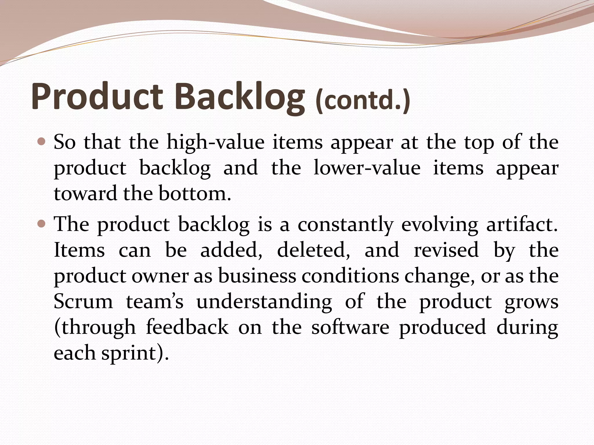 Product Backlog (contd.)
 So that the high-value items appear at the top of the
product backlog and the lower-value items appear
toward the bottom.
 The product backlog is a constantly evolving artifact.
Items can be added, deleted, and revised by the
product owner as business conditions change, or as the
Scrum team’s understanding of the product grows
(through feedback on the software produced during
each sprint).
 