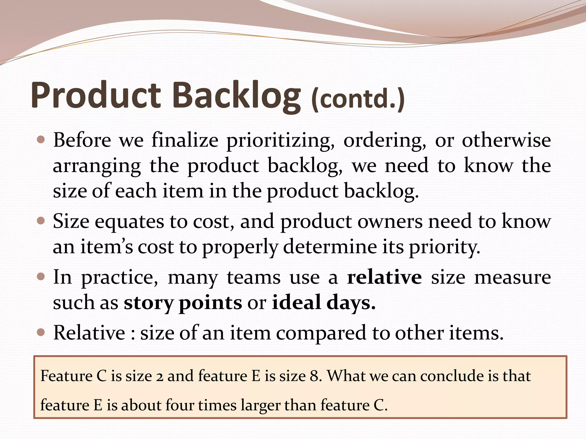 Product Backlog (contd.)
 Before we finalize prioritizing, ordering, or otherwise
arranging the product backlog, we need to know the
size of each item in the product backlog.
 Size equates to cost, and product owners need to know
an item’s cost to properly determine its priority.
 In practice, many teams use a relative size measure
such as story points or ideal days.
 Relative : size of an item compared to other items.
Feature C is size 2 and feature E is size 8. What we can conclude is that
feature E is about four times larger than feature C.
 