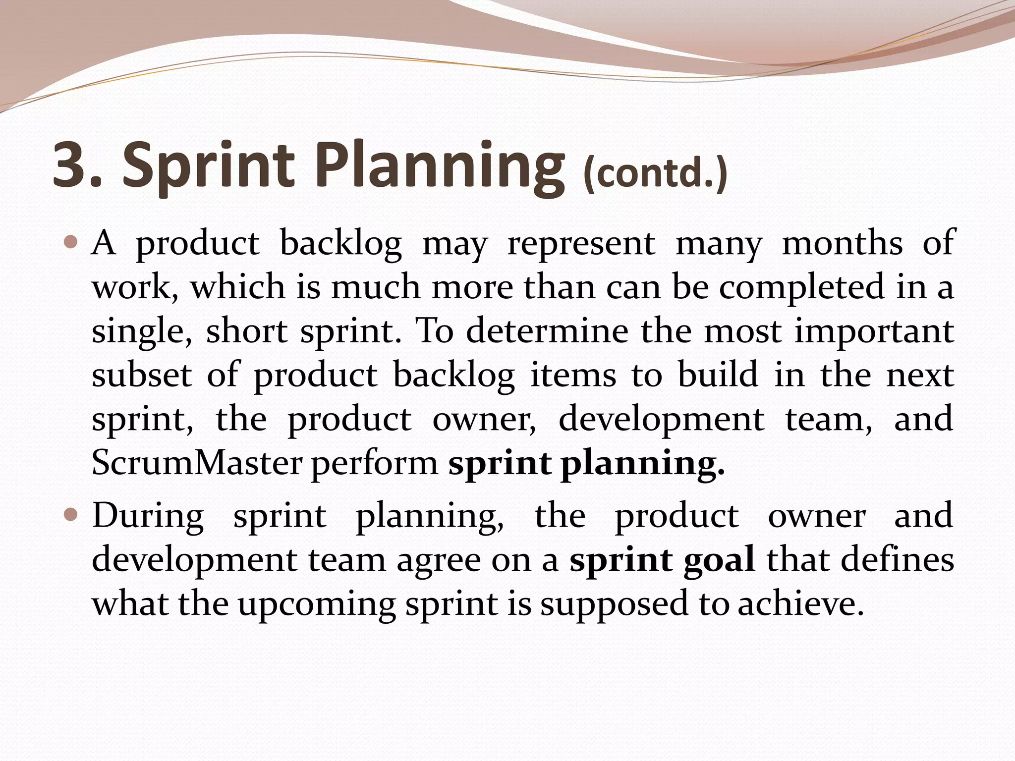3. Sprint Planning (contd.)
 A product backlog may represent many months of
work, which is much more than can be completed in a
single, short sprint. To determine the most important
subset of product backlog items to build in the next
sprint, the product owner, development team, and
ScrumMaster perform sprint planning.
 During sprint planning, the product owner and
development team agree on a sprint goal that defines
what the upcoming sprint is supposed to achieve.
 