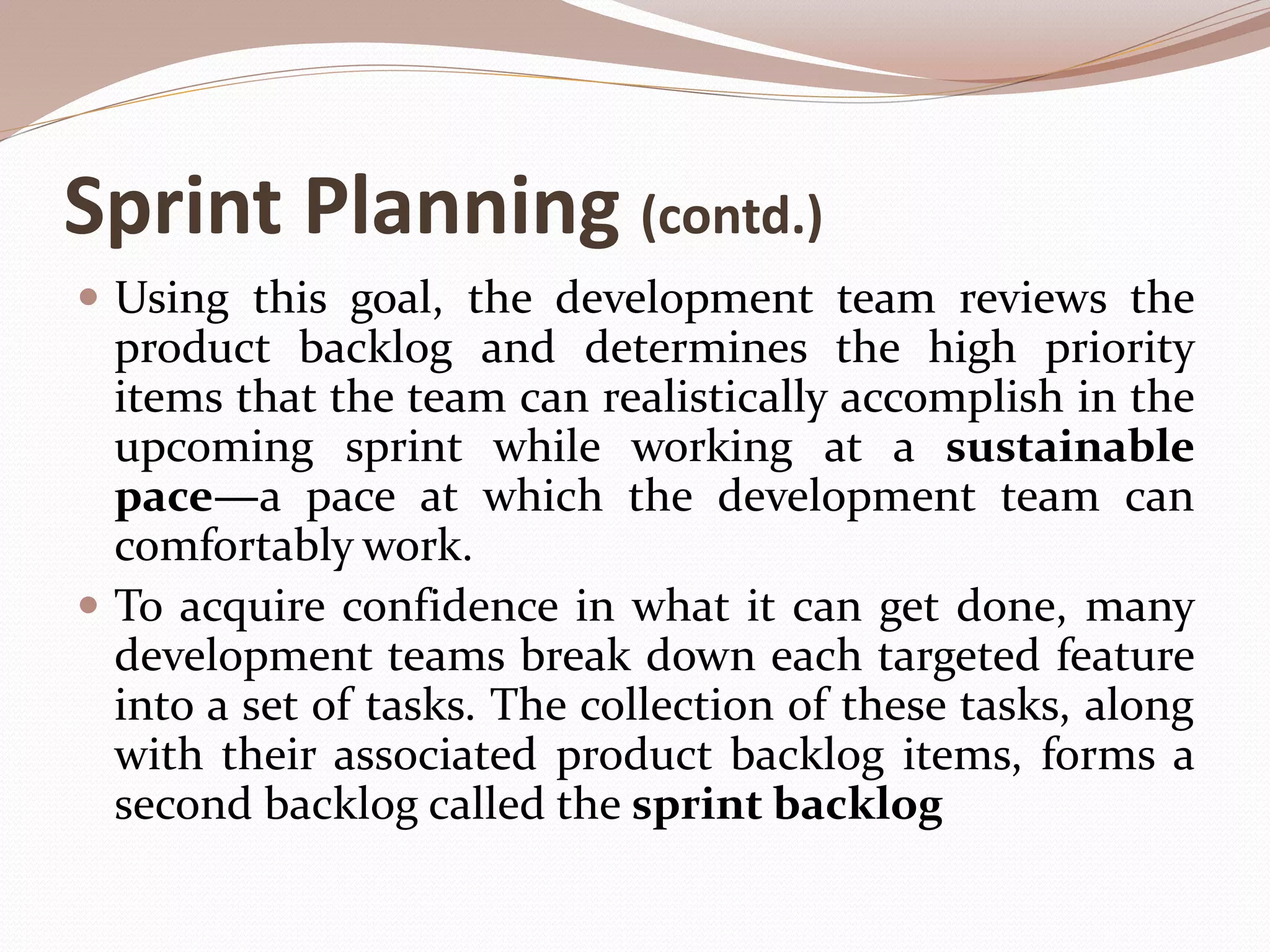 Sprint Planning (contd.)
 Using this goal, the development team reviews the
product backlog and determines the high priority
items that the team can realistically accomplish in the
upcoming sprint while working at a sustainable
pace—a pace at which the development team can
comfortably work.
 To acquire confidence in what it can get done, many
development teams break down each targeted feature
into a set of tasks. The collection of these tasks, along
with their associated product backlog items, forms a
second backlog called the sprint backlog
 