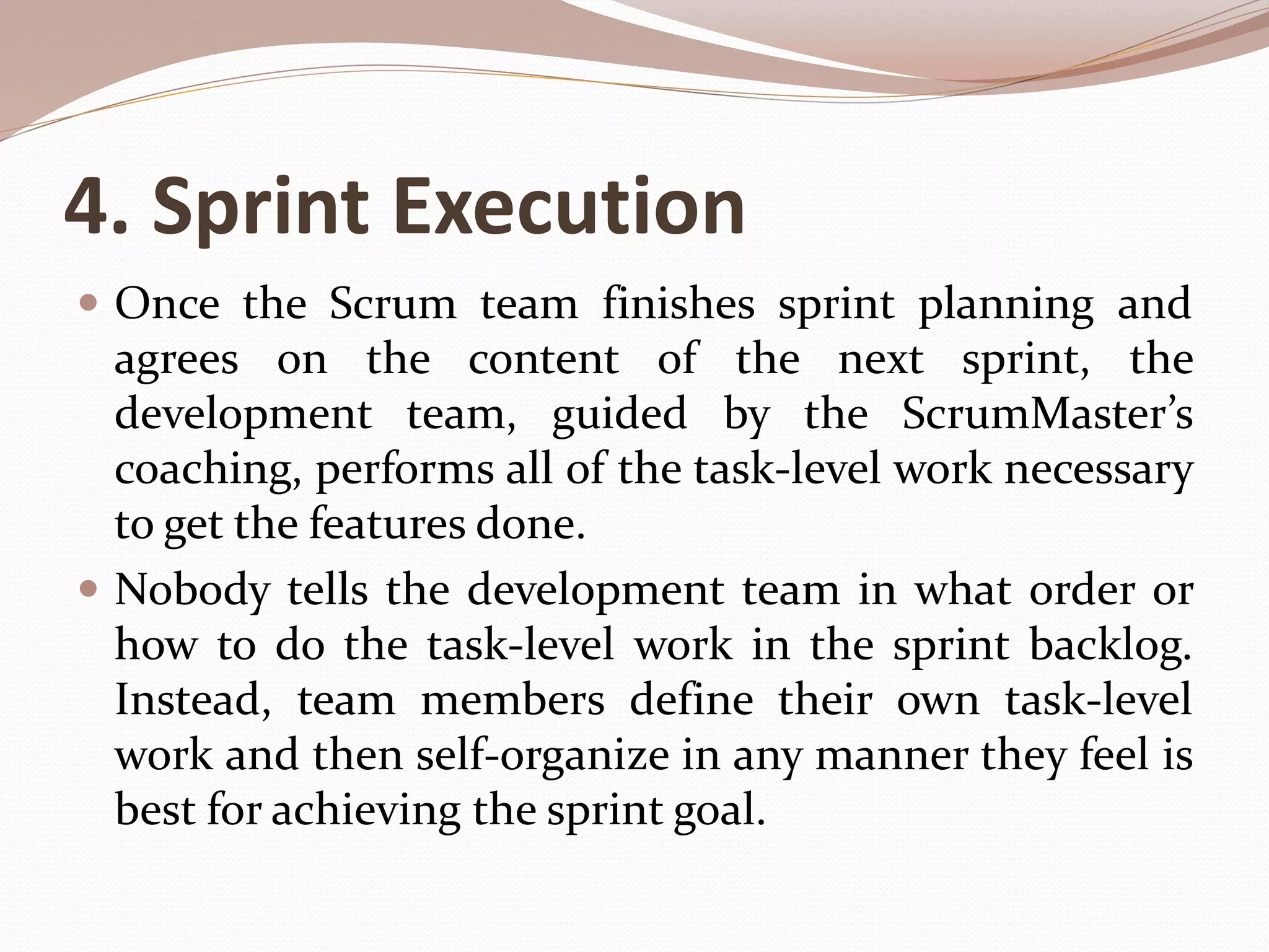 4. Sprint Execution
 Once the Scrum team finishes sprint planning and
agrees on the content of the next sprint, the
development team, guided by the ScrumMaster’s
coaching, performs all of the task-level work necessary
to get the features done.
 Nobody tells the development team in what order or
how to do the task-level work in the sprint backlog.
Instead, team members define their own task-level
work and then self-organize in any manner they feel is
best for achieving the sprint goal.
 
