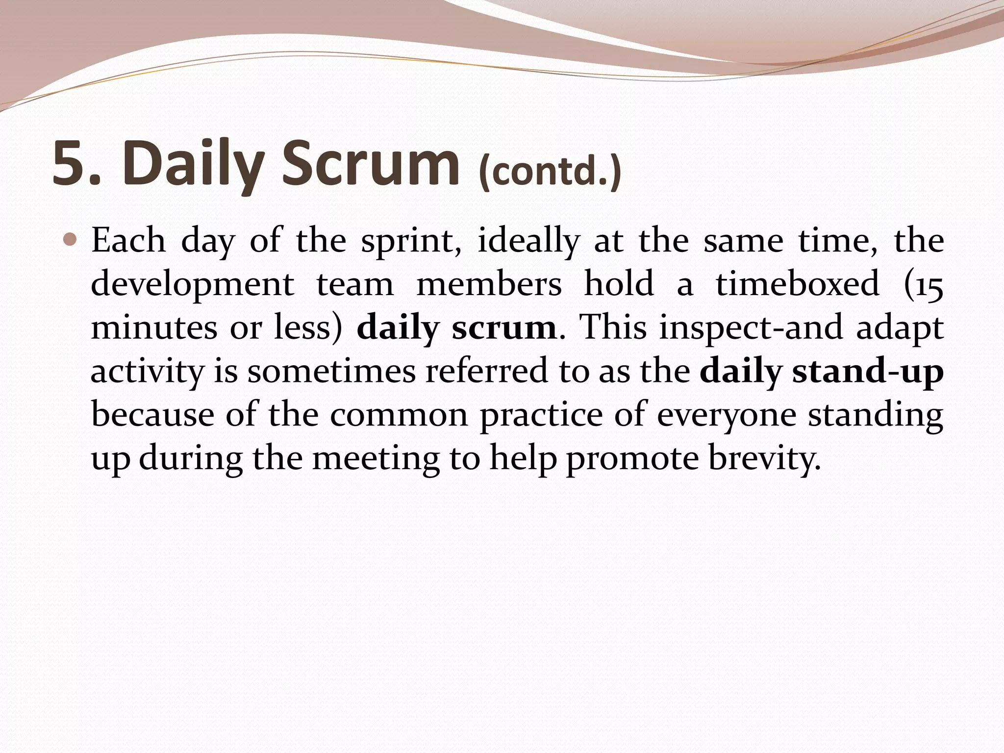 5. Daily Scrum (contd.)
 Each day of the sprint, ideally at the same time, the
development team members hold a timeboxed (15
minutes or less) daily scrum. This inspect-and adapt
activity is sometimes referred to as the daily stand-up
because of the common practice of everyone standing
up during the meeting to help promote brevity.
 