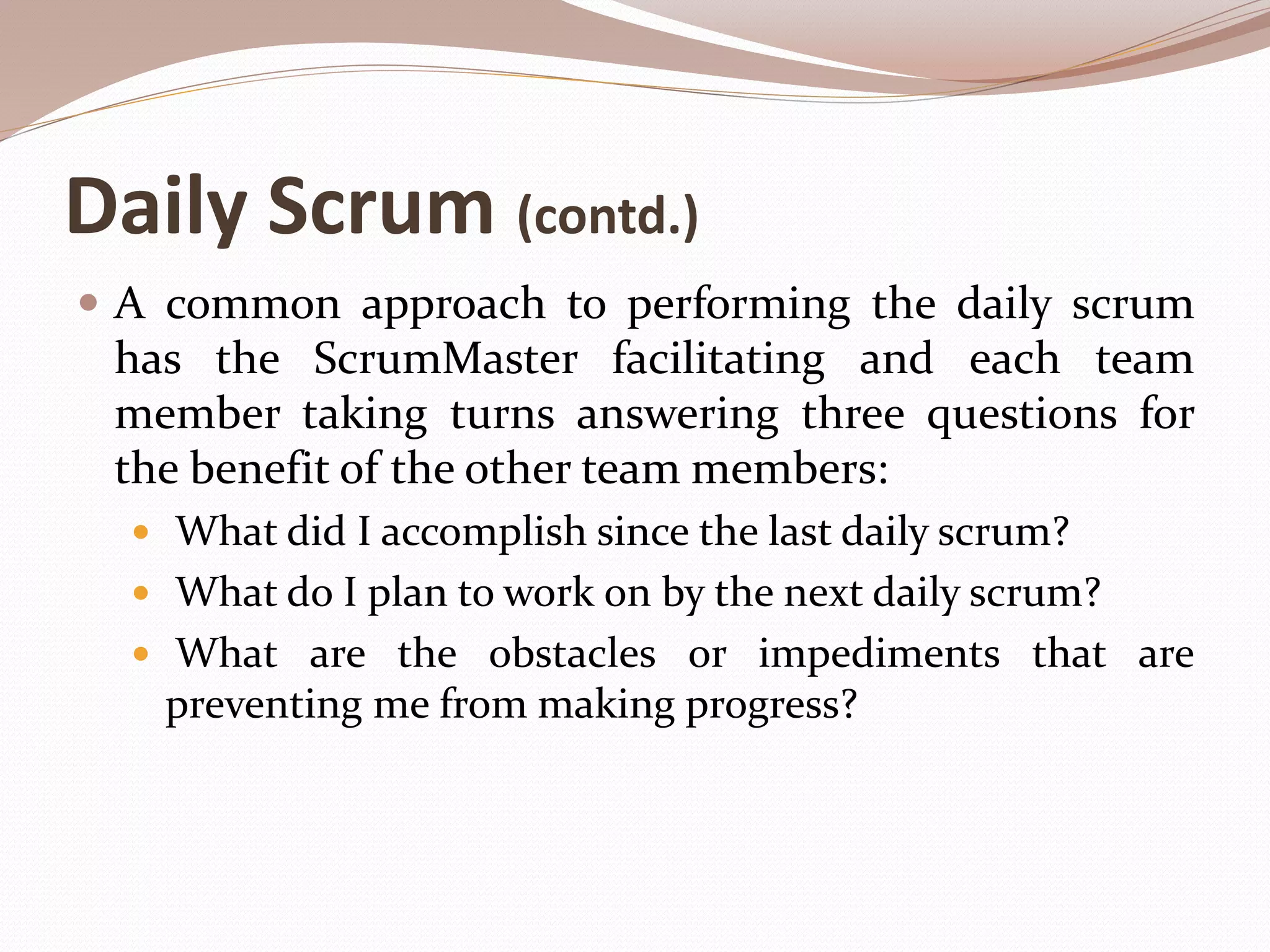 Daily Scrum (contd.)
 A common approach to performing the daily scrum
has the ScrumMaster facilitating and each team
member taking turns answering three questions for
the benefit of the other team members:
 What did I accomplish since the last daily scrum?
 What do I plan to work on by the next daily scrum?
 What are the obstacles or impediments that are
preventing me from making progress?
 