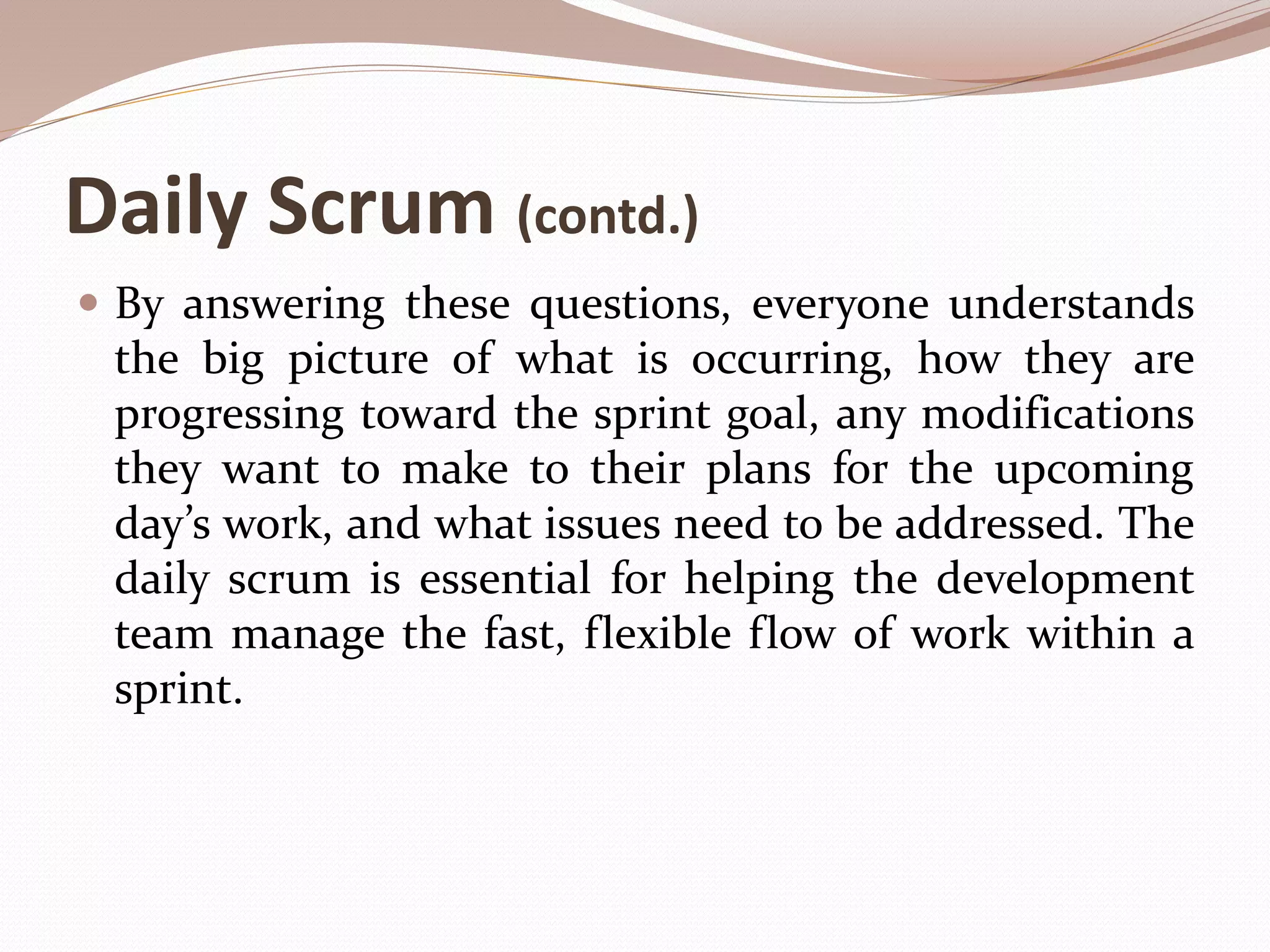 Daily Scrum (contd.)
 By answering these questions, everyone understands
the big picture of what is occurring, how they are
progressing toward the sprint goal, any modifications
they want to make to their plans for the upcoming
day’s work, and what issues need to be addressed. The
daily scrum is essential for helping the development
team manage the fast, flexible flow of work within a
sprint.
 