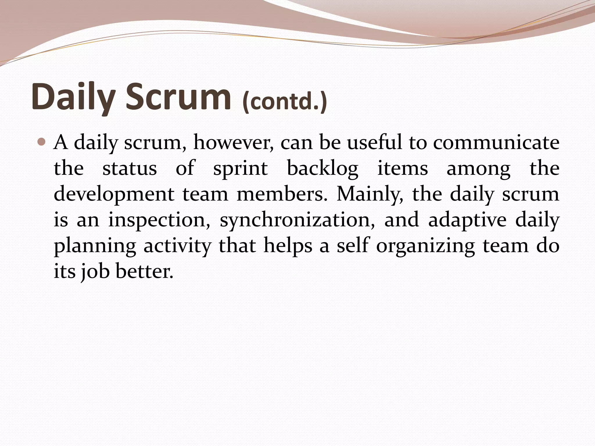 Daily Scrum (contd.)
 A daily scrum, however, can be useful to communicate
the status of sprint backlog items among the
development team members. Mainly, the daily scrum
is an inspection, synchronization, and adaptive daily
planning activity that helps a self organizing team do
its job better.
 