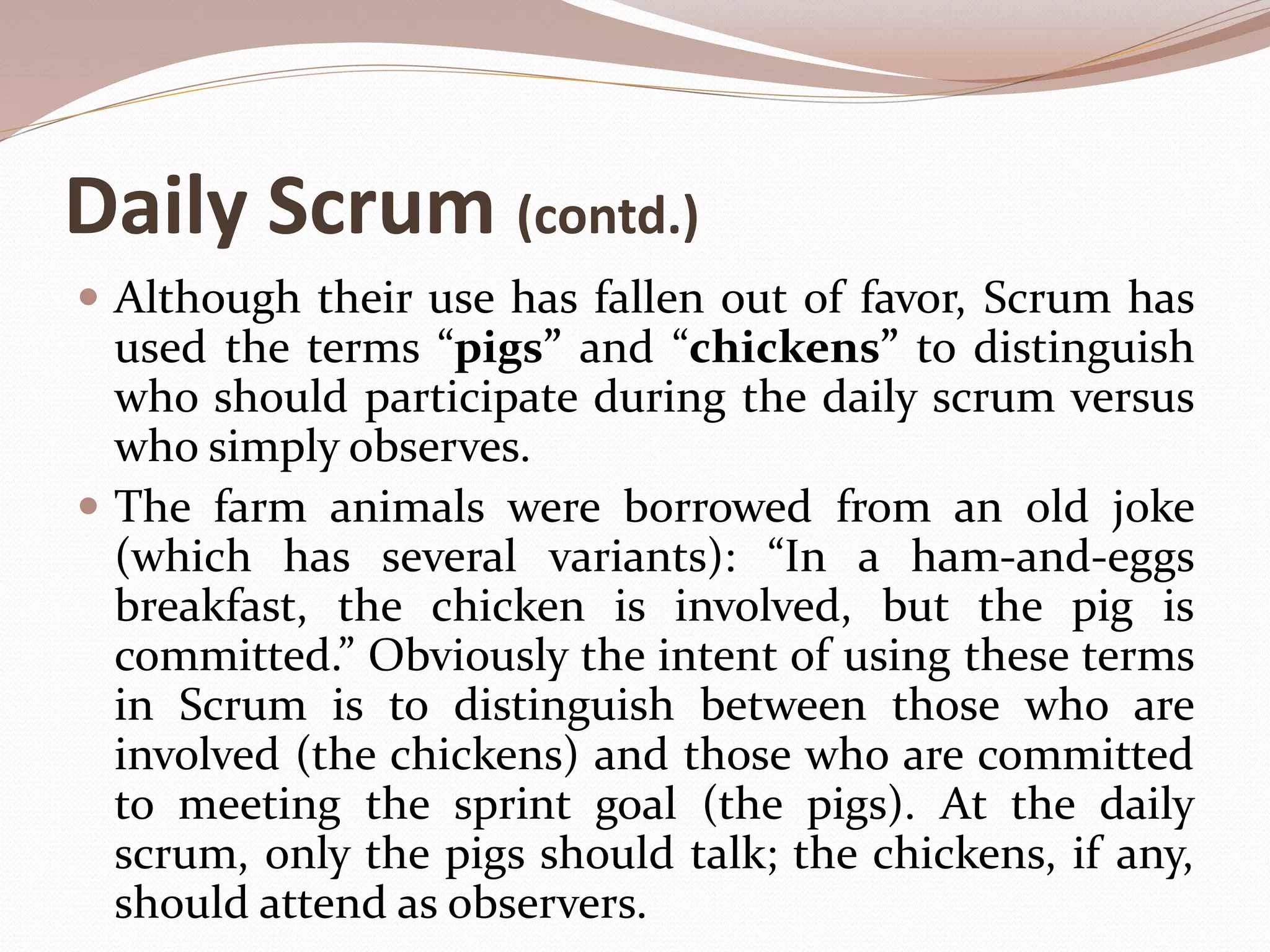 Daily Scrum (contd.)
 Although their use has fallen out of favor, Scrum has
used the terms “pigs” and “chickens” to distinguish
who should participate during the daily scrum versus
who simply observes.
 The farm animals were borrowed from an old joke
(which has several variants): “In a ham-and-eggs
breakfast, the chicken is involved, but the pig is
committed.” Obviously the intent of using these terms
in Scrum is to distinguish between those who are
involved (the chickens) and those who are committed
to meeting the sprint goal (the pigs). At the daily
scrum, only the pigs should talk; the chickens, if any,
should attend as observers.
 