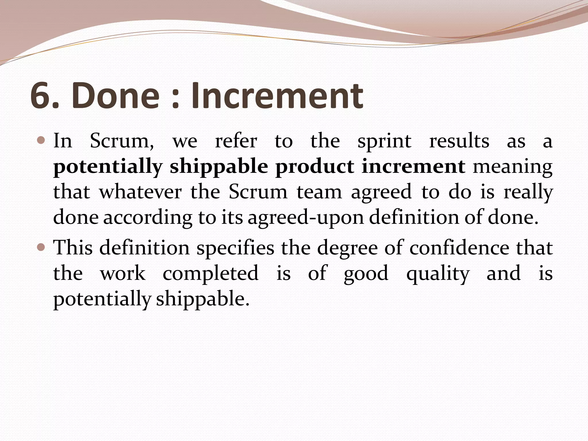 6. Done : Increment
 In Scrum, we refer to the sprint results as a
potentially shippable product increment meaning
that whatever the Scrum team agreed to do is really
done according to its agreed-upon definition of done.
 This definition specifies the degree of confidence that
the work completed is of good quality and is
potentially shippable.
 