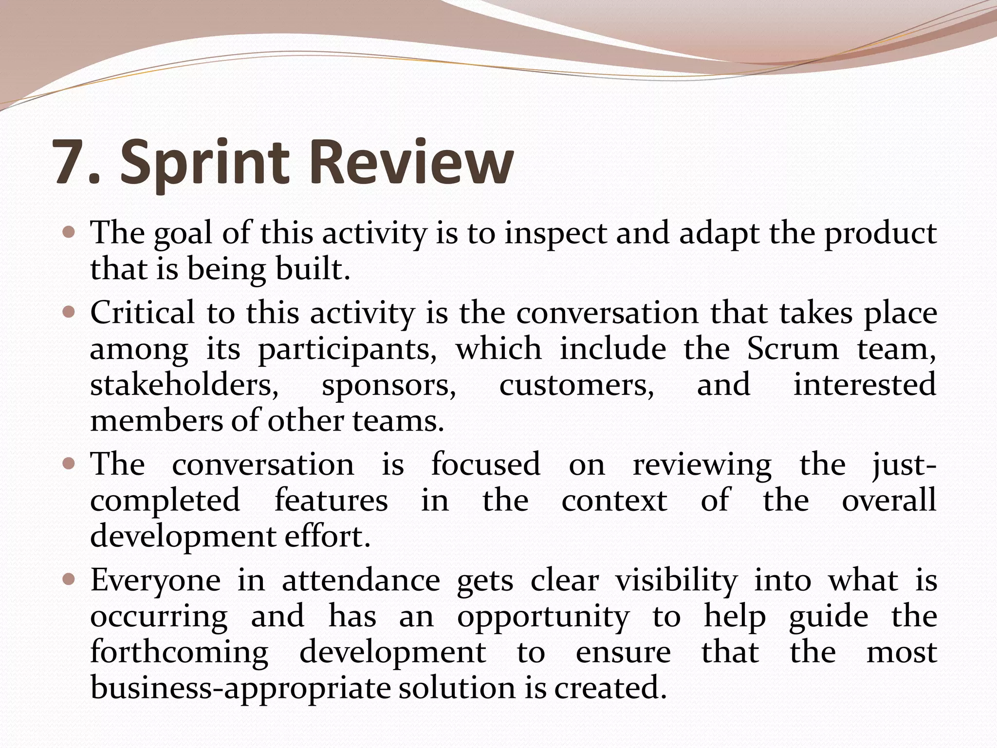 7. Sprint Review
 The goal of this activity is to inspect and adapt the product
that is being built.
 Critical to this activity is the conversation that takes place
among its participants, which include the Scrum team,
stakeholders, sponsors, customers, and interested
members of other teams.
 The conversation is focused on reviewing the just-
completed features in the context of the overall
development effort.
 Everyone in attendance gets clear visibility into what is
occurring and has an opportunity to help guide the
forthcoming development to ensure that the most
business-appropriate solution is created.
 