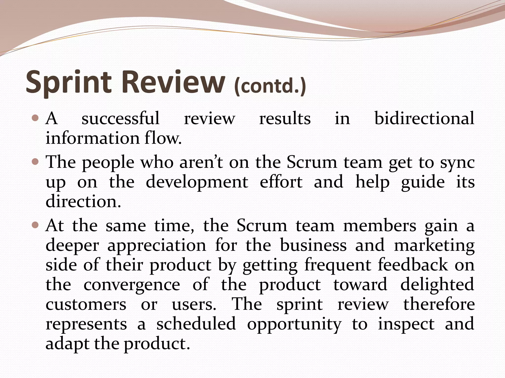 Sprint Review (contd.)
 A successful review results in bidirectional
information flow.
 The people who aren’t on the Scrum team get to sync
up on the development effort and help guide its
direction.
 At the same time, the Scrum team members gain a
deeper appreciation for the business and marketing
side of their product by getting frequent feedback on
the convergence of the product toward delighted
customers or users. The sprint review therefore
represents a scheduled opportunity to inspect and
adapt the product.
 