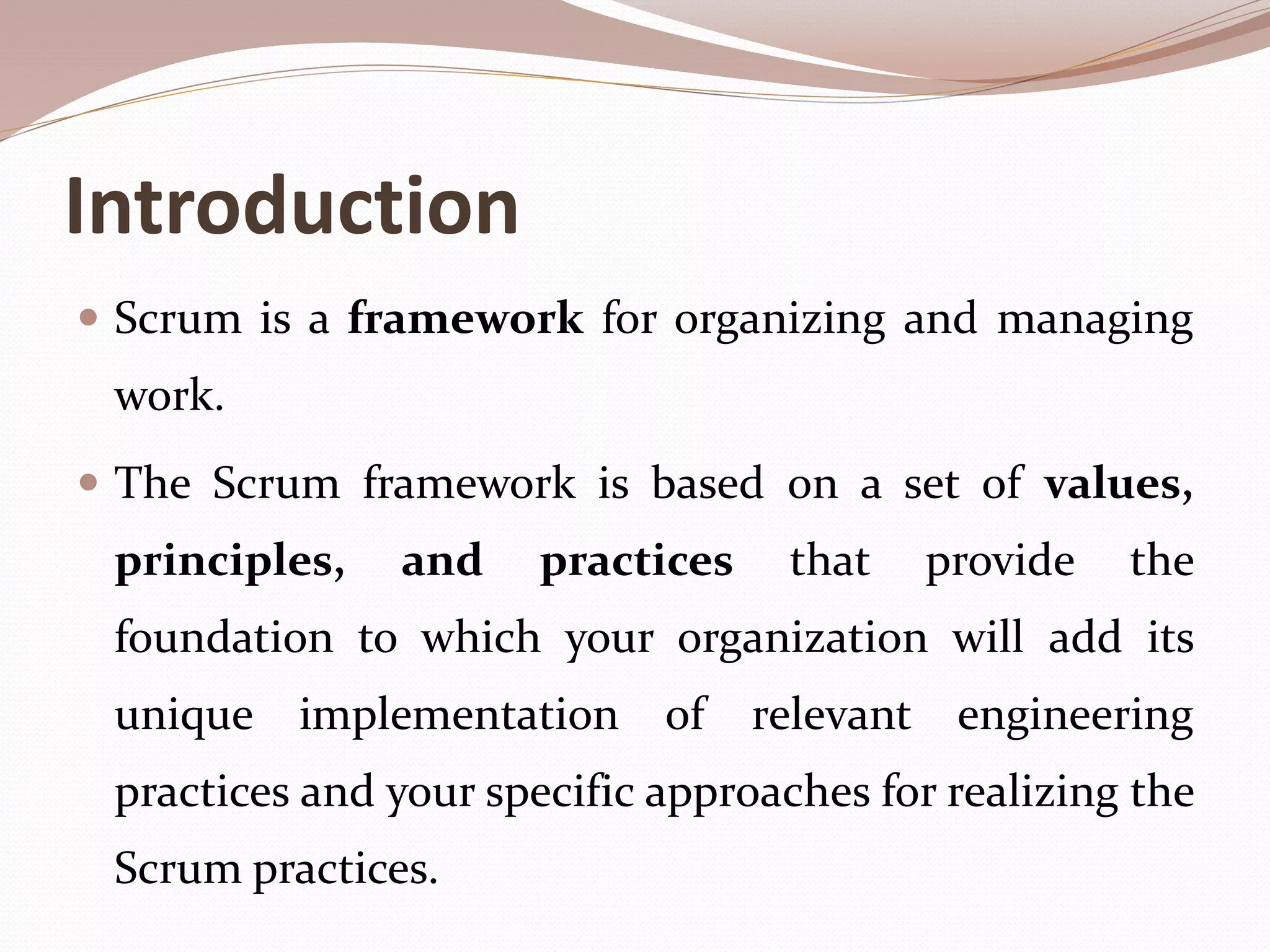 Introduction
 Scrum is a framework for organizing and managing
work.
 The Scrum framework is based on a set of values,
principles, and practices that provide the
foundation to which your organization will add its
unique implementation of relevant engineering
practices and your specific approaches for realizing the
Scrum practices.
 