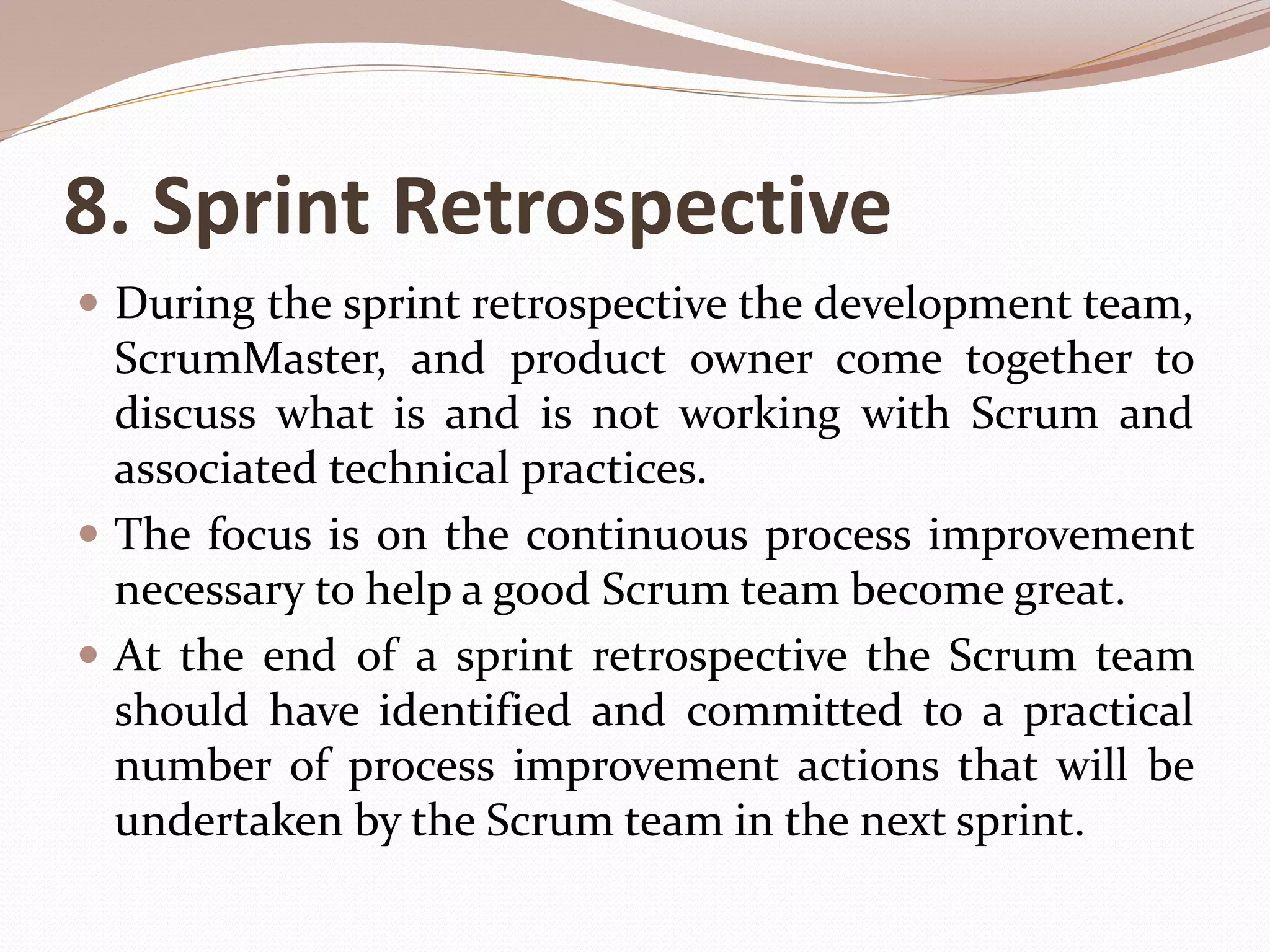 8. Sprint Retrospective
 During the sprint retrospective the development team,
ScrumMaster, and product owner come together to
discuss what is and is not working with Scrum and
associated technical practices.
 The focus is on the continuous process improvement
necessary to help a good Scrum team become great.
 At the end of a sprint retrospective the Scrum team
should have identified and committed to a practical
number of process improvement actions that will be
undertaken by the Scrum team in the next sprint.
 