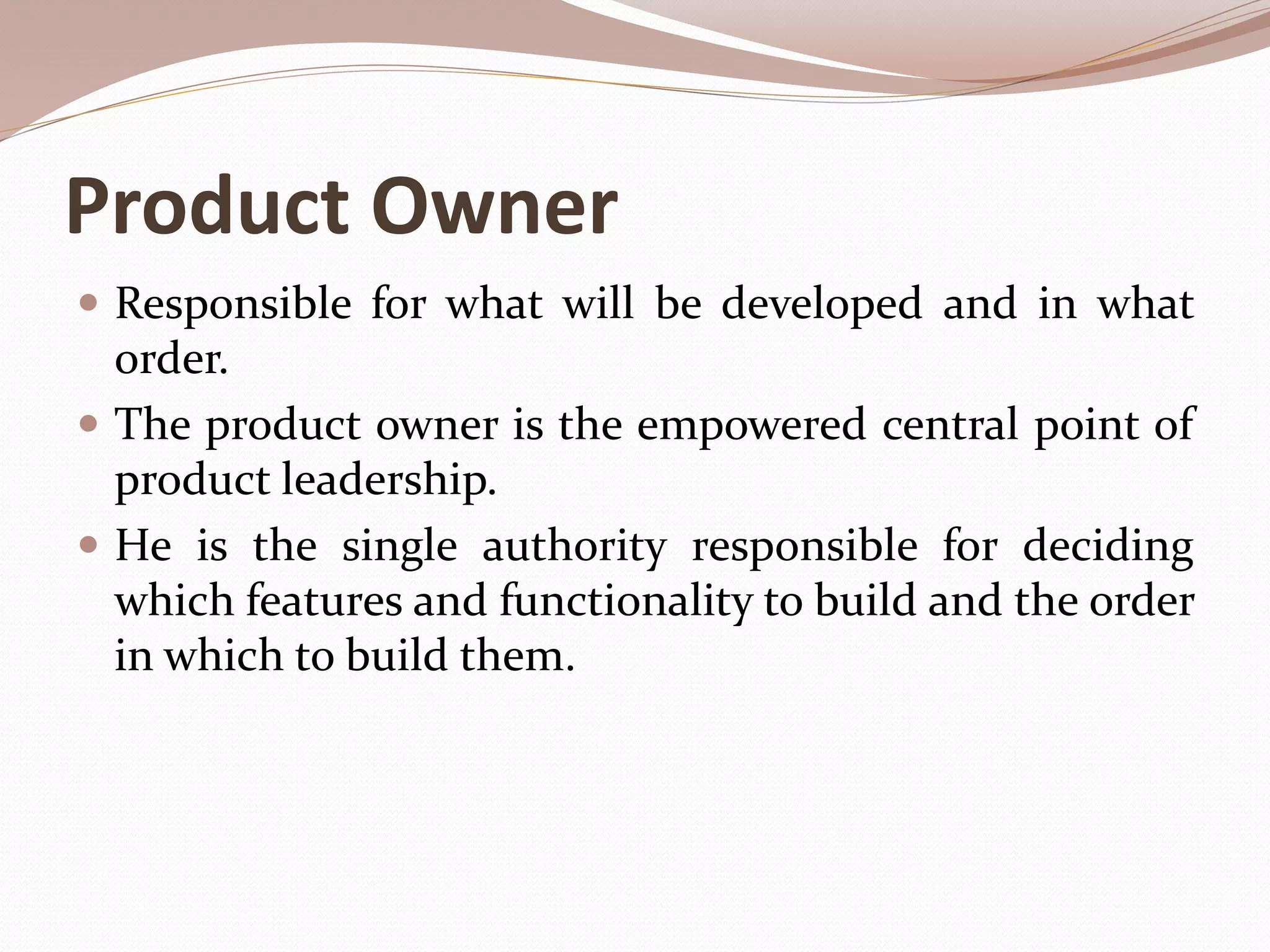 Product Owner
 Responsible for what will be developed and in what
order.
 The product owner is the empowered central point of
product leadership.
 He is the single authority responsible for deciding
which features and functionality to build and the order
in which to build them.
 