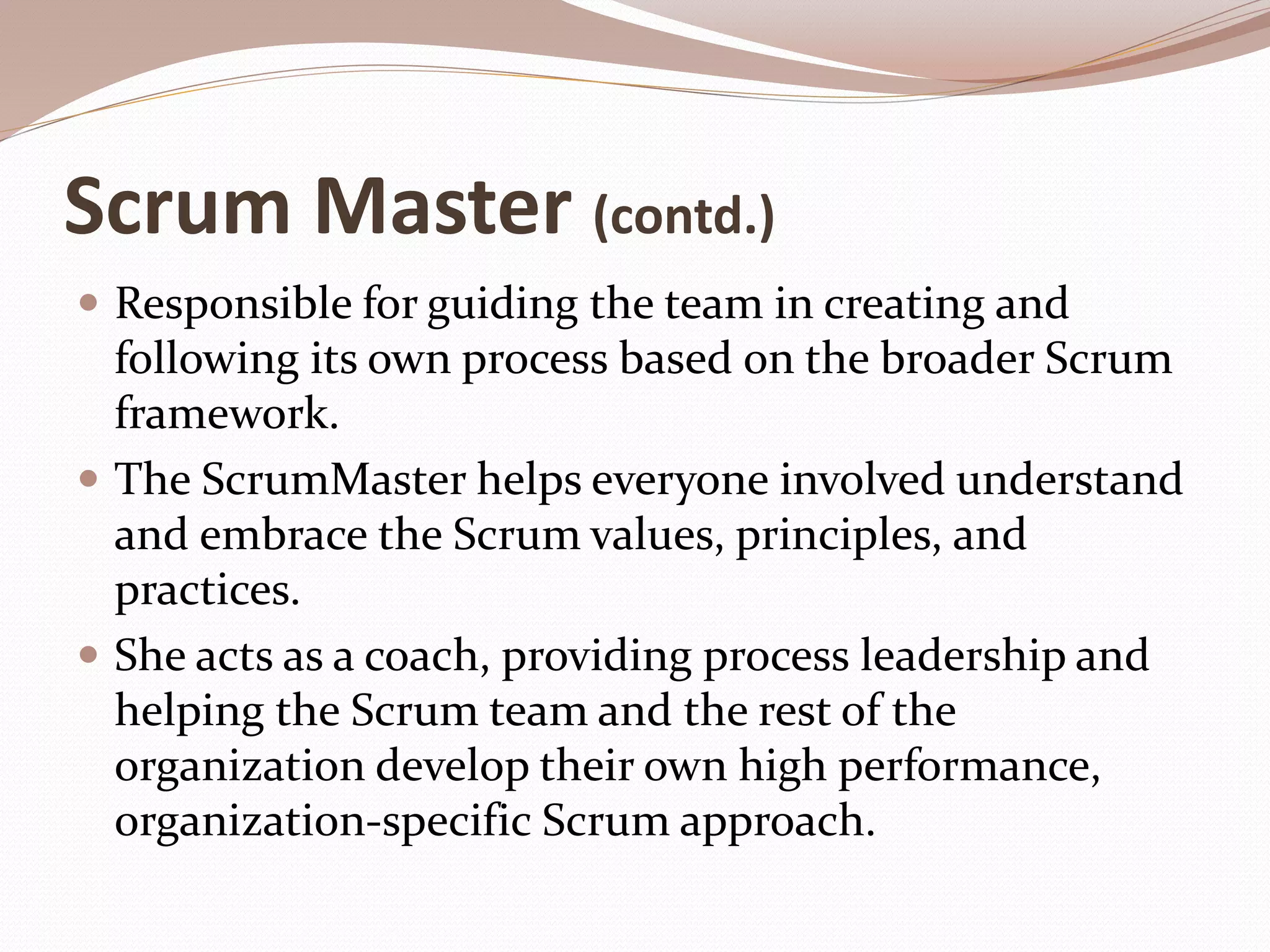 Scrum Master (contd.)
 Responsible for guiding the team in creating and
following its own process based on the broader Scrum
framework.
 The ScrumMaster helps everyone involved understand
and embrace the Scrum values, principles, and
practices.
 She acts as a coach, providing process leadership and
helping the Scrum team and the rest of the
organization develop their own high performance,
organization-specific Scrum approach.
 