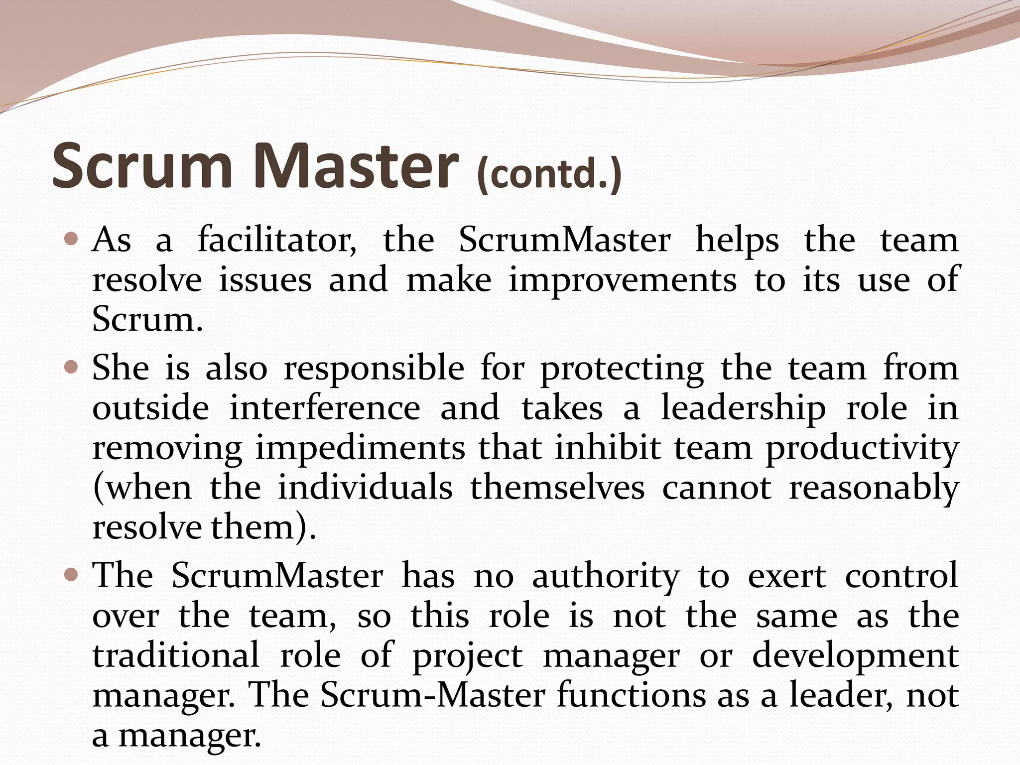 Scrum Master (contd.)
 As a facilitator, the ScrumMaster helps the team
resolve issues and make improvements to its use of
Scrum.
 She is also responsible for protecting the team from
outside interference and takes a leadership role in
removing impediments that inhibit team productivity
(when the individuals themselves cannot reasonably
resolve them).
 The ScrumMaster has no authority to exert control
over the team, so this role is not the same as the
traditional role of project manager or development
manager. The Scrum-Master functions as a leader, not
a manager.
 