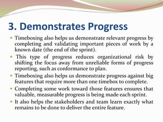 3. Demonstrates Progress
 Timeboxing also helps us demonstrate relevant progress by
completing and validating important pieces of work by a
known date (the end of the sprint).
 This type of progress reduces organizational risk by
shifting the focus away from unreliable forms of progress
reporting, such as conformance to plan.
 Timeboxing also helps us demonstrate progress against big
features that require more than one timebox to complete.
 Completing some work toward those features ensures that
valuable, measurable progress is being made each sprint.
 It also helps the stakeholders and team learn exactly what
remains to be done to deliver the entire feature.
 