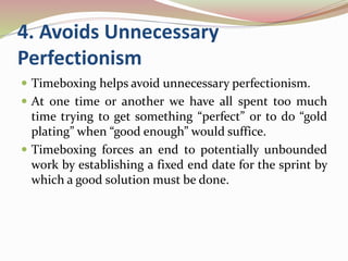 4. Avoids Unnecessary
Perfectionism
 Timeboxing helps avoid unnecessary perfectionism.
 At one time or another we have all spent too much
time trying to get something “perfect” or to do “gold
plating” when “good enough” would suffice.
 Timeboxing forces an end to potentially unbounded
work by establishing a fixed end date for the sprint by
which a good solution must be done.
 