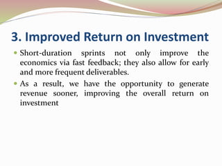 3. Improved Return on Investment
 Short-duration sprints not only improve the
economics via fast feedback; they also allow for early
and more frequent deliverables.
 As a result, we have the opportunity to generate
revenue sooner, improving the overall return on
investment
 