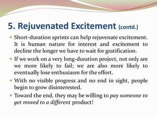 5. Rejuvenated Excitement (contd.)
 Short-duration sprints can help rejuvenate excitement.
It is human nature for interest and excitement to
decline the longer we have to wait for gratification.
 If we work on a very long-duration project, not only are
we more likely to fail; we are also more likely to
eventually lose enthusiasm for the effort.
 With no visible progress and no end in sight, people
begin to grow disinterested.
 Toward the end, they may be willing to pay someone to
get moved to a different product!
 