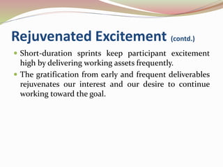 Rejuvenated Excitement (contd.)
 Short-duration sprints keep participant excitement
high by delivering working assets frequently.
 The gratification from early and frequent deliverables
rejuvenates our interest and our desire to continue
working toward the goal.
 