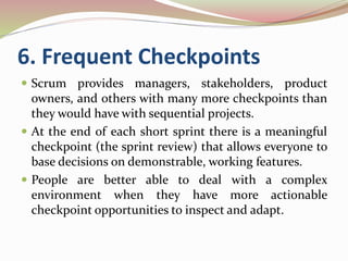 6. Frequent Checkpoints
 Scrum provides managers, stakeholders, product
owners, and others with many more checkpoints than
they would have with sequential projects.
 At the end of each short sprint there is a meaningful
checkpoint (the sprint review) that allows everyone to
base decisions on demonstrable, working features.
 People are better able to deal with a complex
environment when they have more actionable
checkpoint opportunities to inspect and adapt.
 
