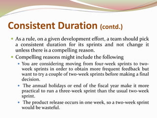 Consistent Duration (contd.)
 As a rule, on a given development effort, a team should pick
a consistent duration for its sprints and not change it
unless there is a compelling reason.
 Compelling reasons might include the following
 You are considering moving from four-week sprints to two-
week sprints in order to obtain more frequent feedback but
want to try a couple of two-week sprints before making a final
decision.
 The annual holidays or end of the fiscal year make it more
practical to run a three-week sprint than the usual two-week
sprint.
 The product release occurs in one week, so a two-week sprint
would be wasteful.
 