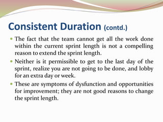 Consistent Duration (contd.)
 The fact that the team cannot get all the work done
within the current sprint length is not a compelling
reason to extend the sprint length.
 Neither is it permissible to get to the last day of the
sprint, realize you are not going to be done, and lobby
for an extra day or week.
 These are symptoms of dysfunction and opportunities
for improvement; they are not good reasons to change
the sprint length.
 