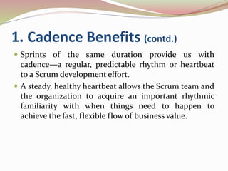 1. Cadence Benefits (contd.)
 Sprints of the same duration provide us with
cadence—a regular, predictable rhythm or heartbeat
to a Scrum development effort.
 A steady, healthy heartbeat allows the Scrum team and
the organization to acquire an important rhythmic
familiarity with when things need to happen to
achieve the fast, flexible flow of business value.
 