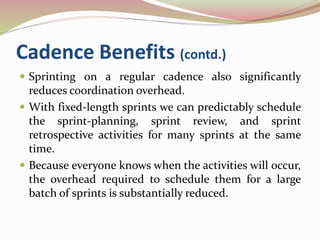 Cadence Benefits (contd.)
 Sprinting on a regular cadence also significantly
reduces coordination overhead.
 With fixed-length sprints we can predictably schedule
the sprint-planning, sprint review, and sprint
retrospective activities for many sprints at the same
time.
 Because everyone knows when the activities will occur,
the overhead required to schedule them for a large
batch of sprints is substantially reduced.
 