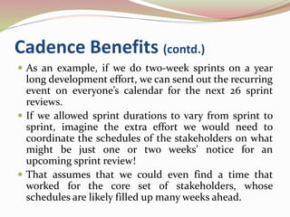 Cadence Benefits (contd.)
 As an example, if we do two-week sprints on a year
long development effort, we can send out the recurring
event on everyone’s calendar for the next 26 sprint
reviews.
 If we allowed sprint durations to vary from sprint to
sprint, imagine the extra effort we would need to
coordinate the schedules of the stakeholders on what
might be just one or two weeks’ notice for an
upcoming sprint review!
 That assumes that we could even find a time that
worked for the core set of stakeholders, whose
schedules are likely filled up many weeks ahead.
 