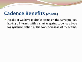Cadence Benefits (contd.)
 Finally, if we have multiple teams on the same project,
having all teams with a similar sprint cadence allows
for synchronization of the work across all of the teams.
 