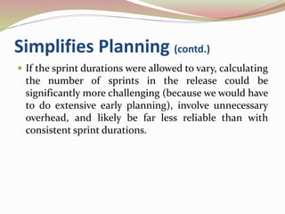 Simplifies Planning (contd.)
 If the sprint durations were allowed to vary, calculating
the number of sprints in the release could be
significantly more challenging (because we would have
to do extensive early planning), involve unnecessary
overhead, and likely be far less reliable than with
consistent sprint durations.
 