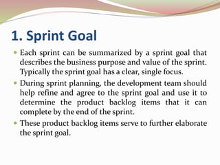 1. Sprint Goal
 Each sprint can be summarized by a sprint goal that
describes the business purpose and value of the sprint.
Typically the sprint goal has a clear, single focus.
 During sprint planning, the development team should
help refine and agree to the sprint goal and use it to
determine the product backlog items that it can
complete by the end of the sprint.
 These product backlog items serve to further elaborate
the sprint goal.
 