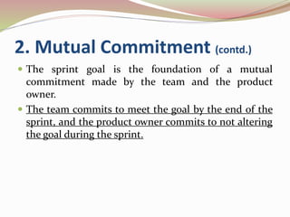 2. Mutual Commitment (contd.)
 The sprint goal is the foundation of a mutual
commitment made by the team and the product
owner.
 The team commits to meet the goal by the end of the
sprint, and the product owner commits to not altering
the goal during the sprint.
 