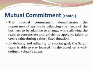Mutual Commitment (contd.)
 This mutual commitment demonstrates the
importance of sprints in balancing the needs of the
business to be adaptive to change, while allowing the
team to concentrate and efficiently apply its talent to
create value during a short, fixed duration.
 By defining and adhering to a sprint goal, the Scrum
team is able to stay focused (in the zone) on a well-
defined, valuable target.
 