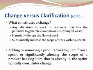 Change versus Clarification (contd.)
 What constitutes a change?
 Any alteration in work or resources that has the
potential to generate economically meaningful waste,
 Harmfully disrupt the flow of work,
 Substantially increase the scope of work within a sprint.
 Adding or removing a product backlog item from a
sprint or significantly altering the scope of a
product backlog item that is already in the sprint
typically constitutes change.
 